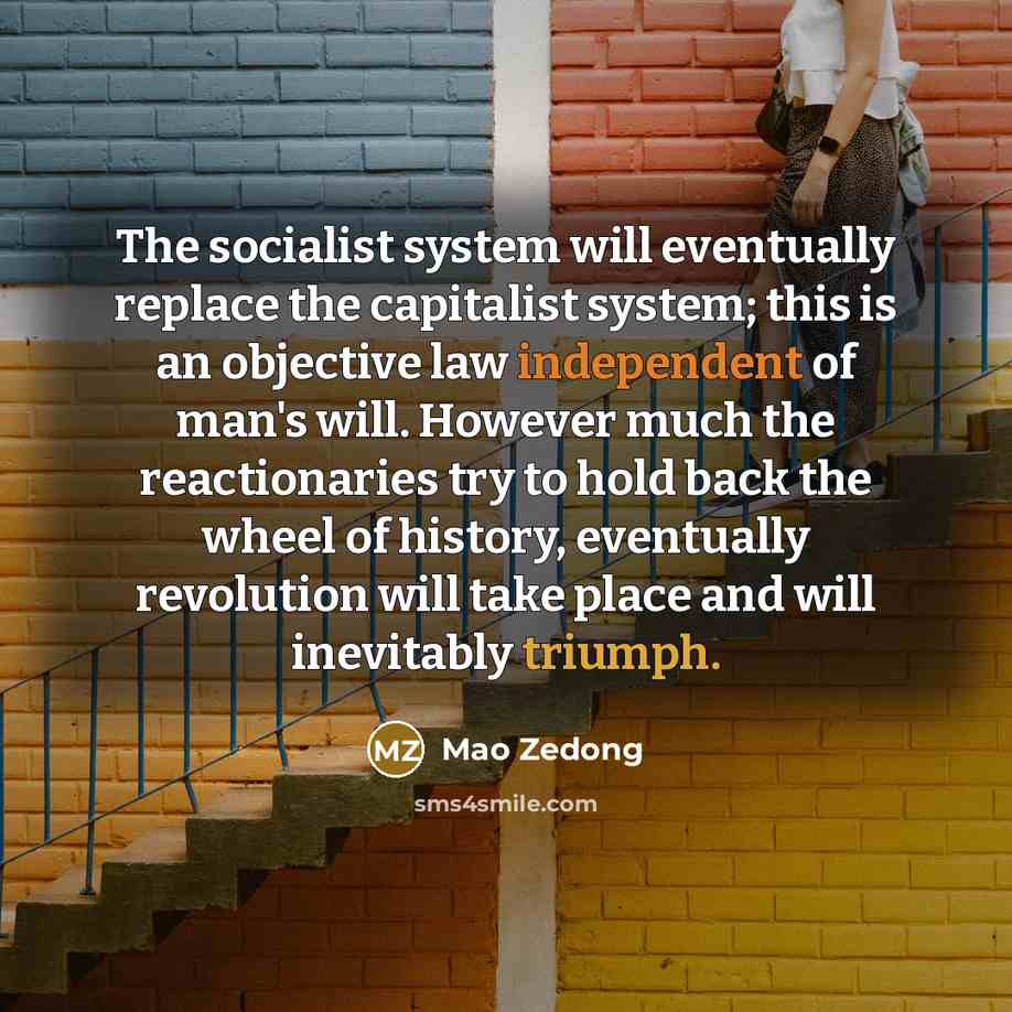 “The socialist system will eventually replace the capitalist system; this is an objective law independent of man's will. However much the reactionaries try to hold back the wheel of history, eventually revolution will take place and will inevitably triumph.” quote by Mao Zedong