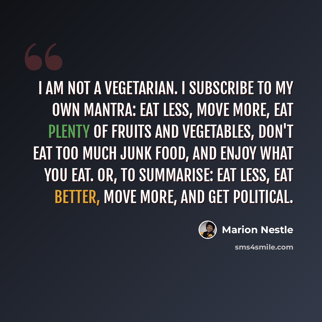 “I am not a vegetarian. I subscribe to my own mantra: eat less, move more, eat plenty of fruits and vegetables, don't eat too much junk food, and enjoy what you eat. Or, to summarise: eat less, eat better, move more, and get political.” quote by Marion Nestle