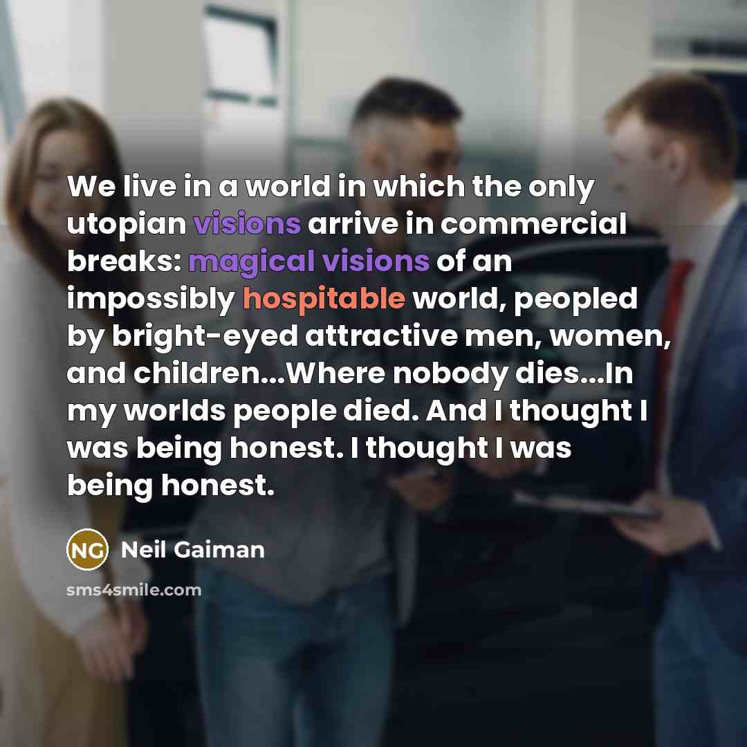 “We live in a world in which the only utopian visions arrive in commercial breaks: magical visions of an impossibly hospitable world, peopled by bright-eyed attractive men, women, and children...Where nobody dies...In my worlds people died. And I thought I was being honest. I thought I was being…” quote by Neil Gaiman
