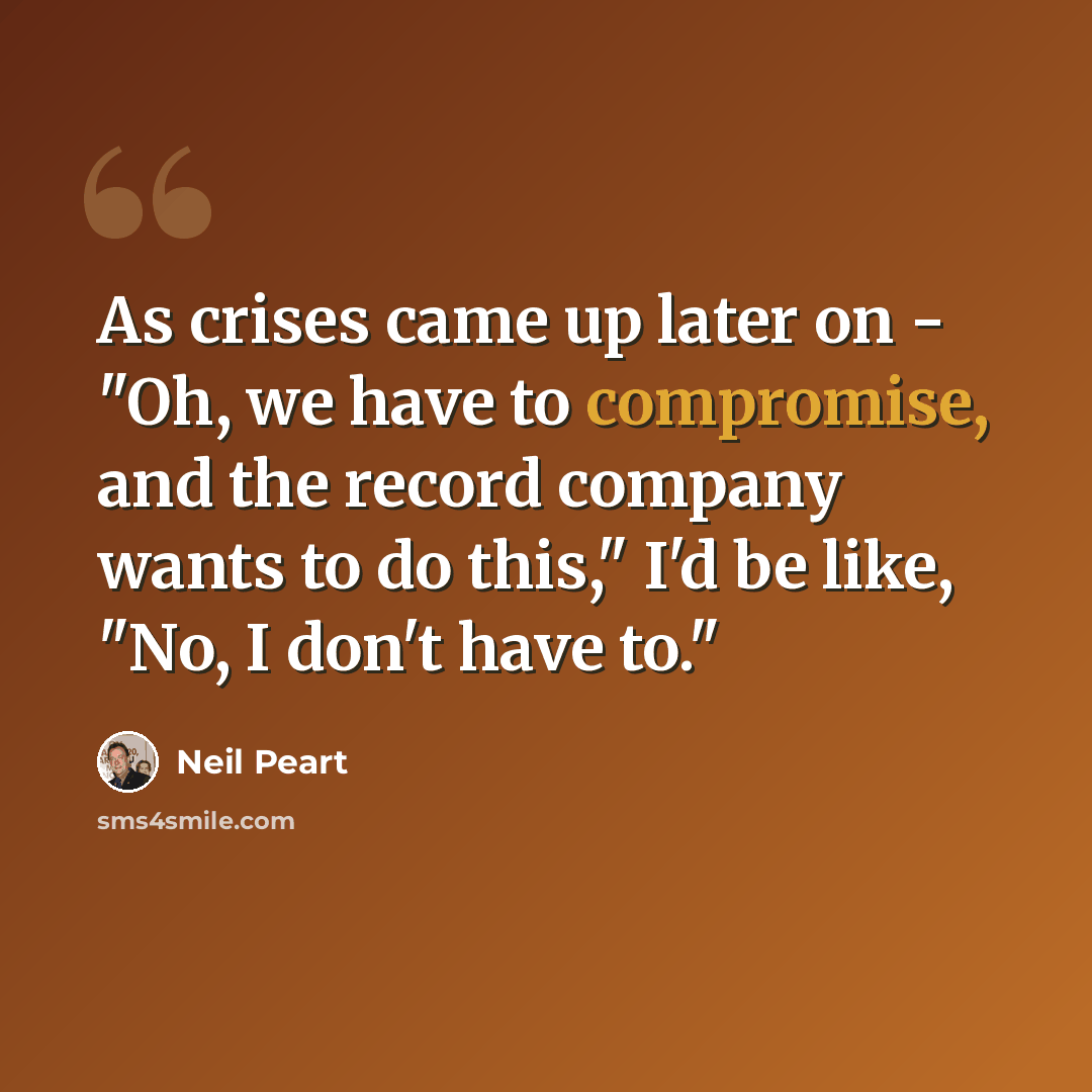 “As crises came up later on - "Oh, we have to compromise, and the record company wants to do this," I'd be like, "No, I don't have to."” quote by Neil Peart