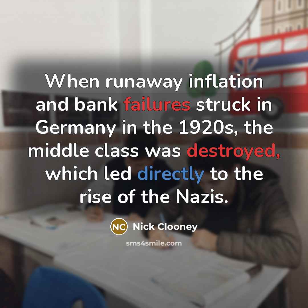 “When runaway inflation and bank failures struck in Germany in the 1920s, the middle class was destroyed, which led directly to the rise of the Nazis.” quote by Nick Clooney