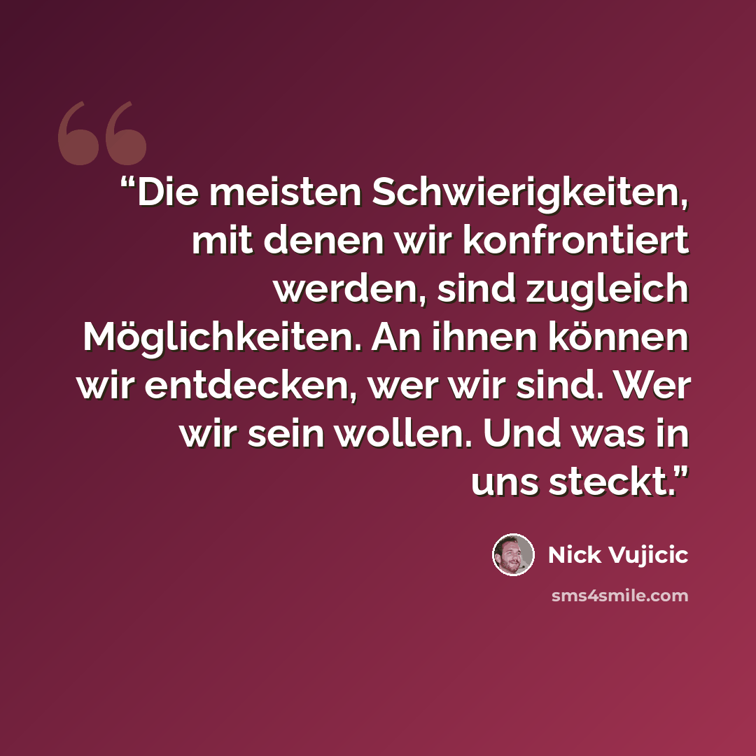 “Die meisten Schwierigkeiten, mit denen wir konfrontiert werden, sind zugleich Möglichkeiten. An ihnen können wir entdecken, wer wir sind. Wer wir sein wollen. Und was in uns steckt.” quote by Nick Vujicic