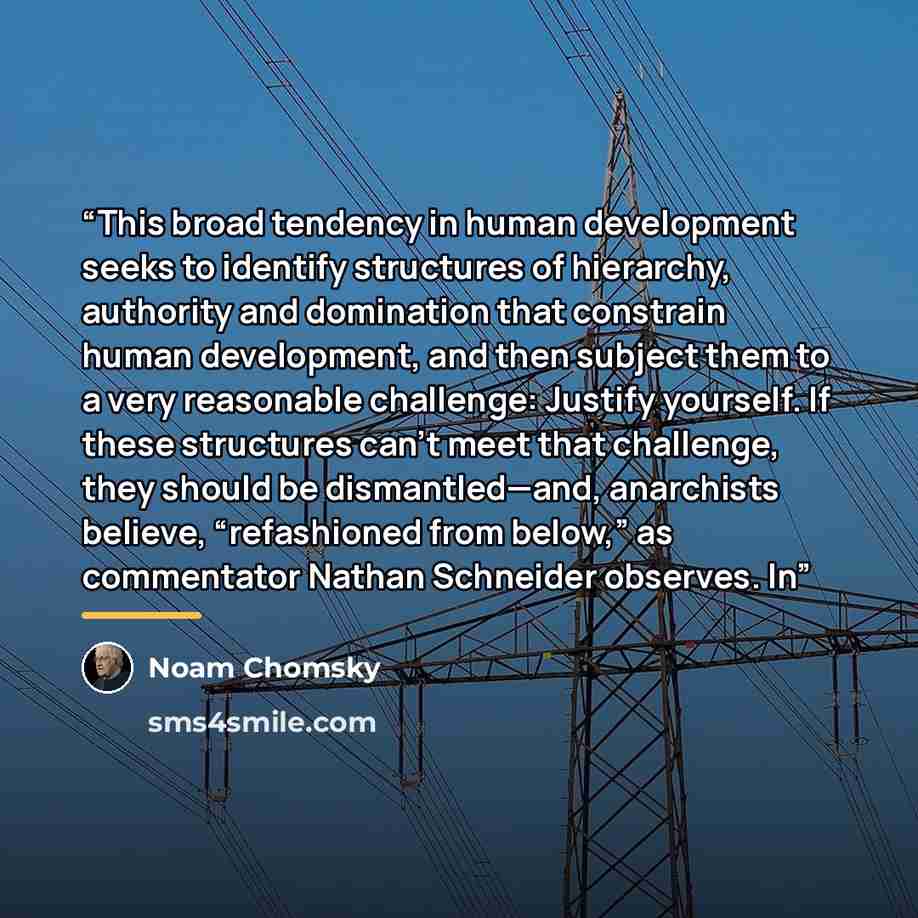 “This broad tendency in human development seeks to identify structures of hierarchy, authority and domination that constrain human development, and then subject them to a very reasonable challenge: Justify yourself. If these structures can’t meet that challenge, they should be dismantled—and…” quote by Noam Chomsky