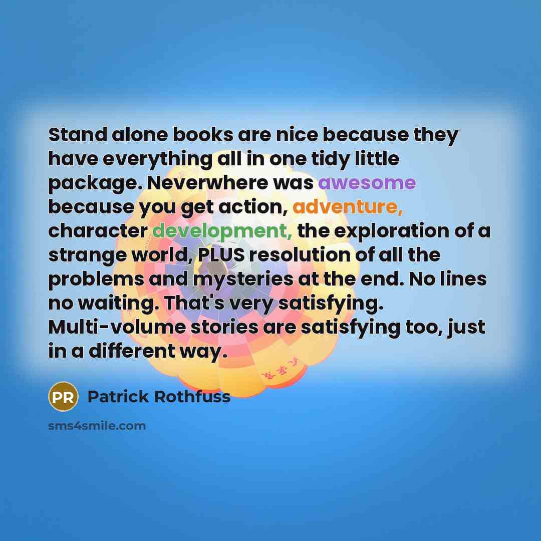 “Stand alone books are nice because they have everything all in one tidy little package. Neverwhere was awesome because you get action, adventure, character development, the exploration of a strange world, PLUS resolution of all the problems and mysteries at the end. No lines no waiting. That's…” quote by Patrick Rothfuss