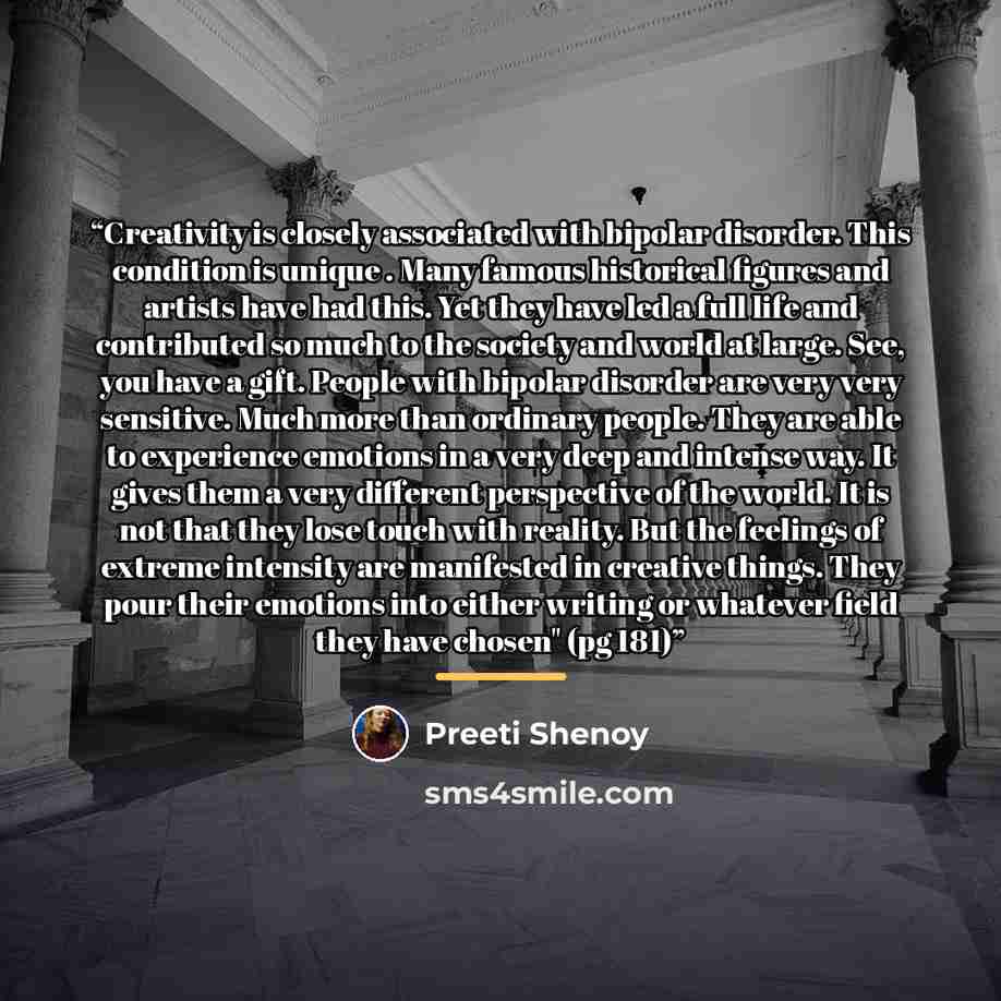 “Creativity is closely associated with bipolar disorder. This condition is unique . Many famous historical figures and artists have had this. Yet they have led a full life and contributed so much to the society and world at large. See, you have a gift. People with bipolar disorder are very very…” quote by Preeti Shenoy