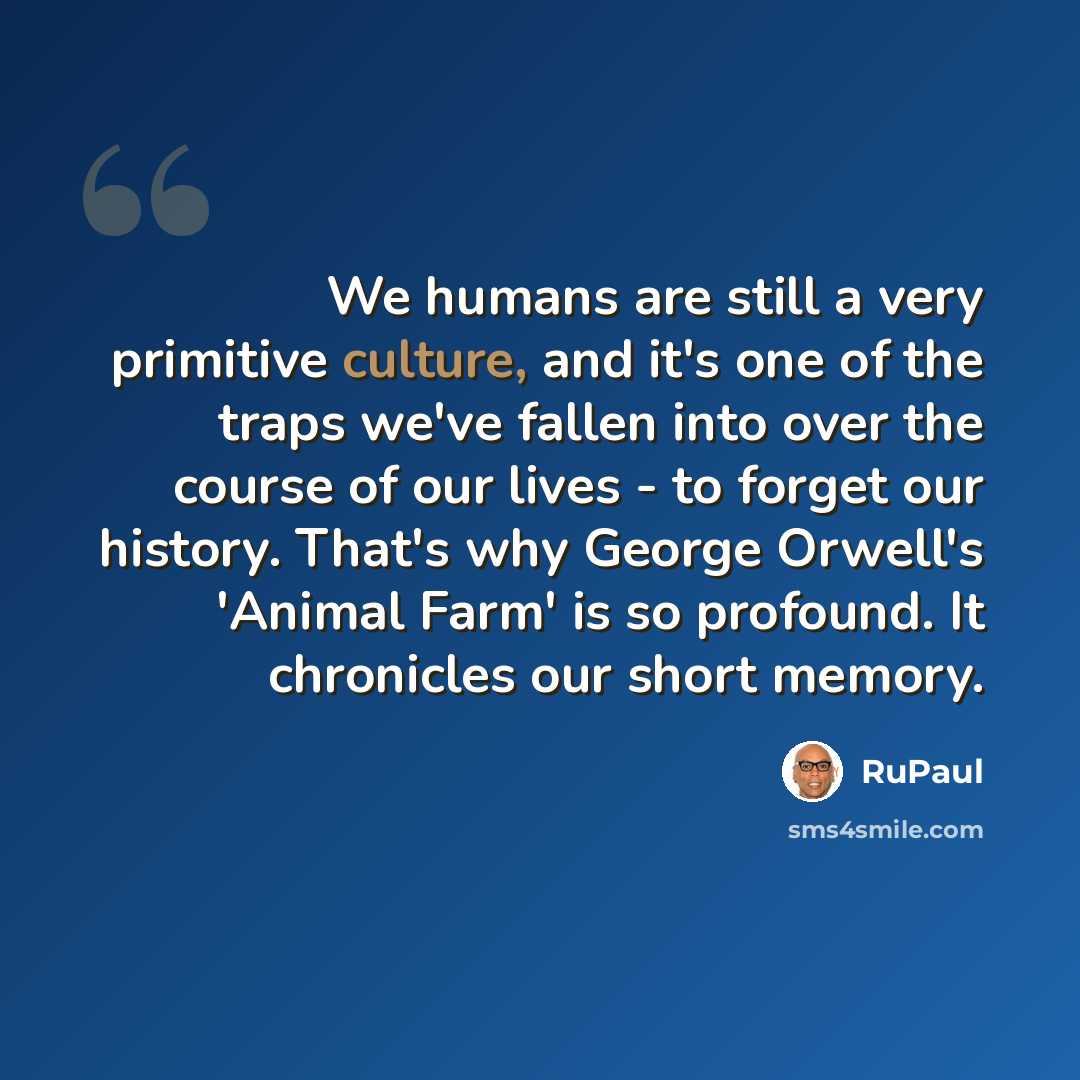 “We humans are still a very primitive culture, and it's one of the traps we've fallen into over the course of our lives - to forget our history. That's why George Orwell's 'Animal Farm' is so profound. It chronicles our short memory.” quote by RuPaul