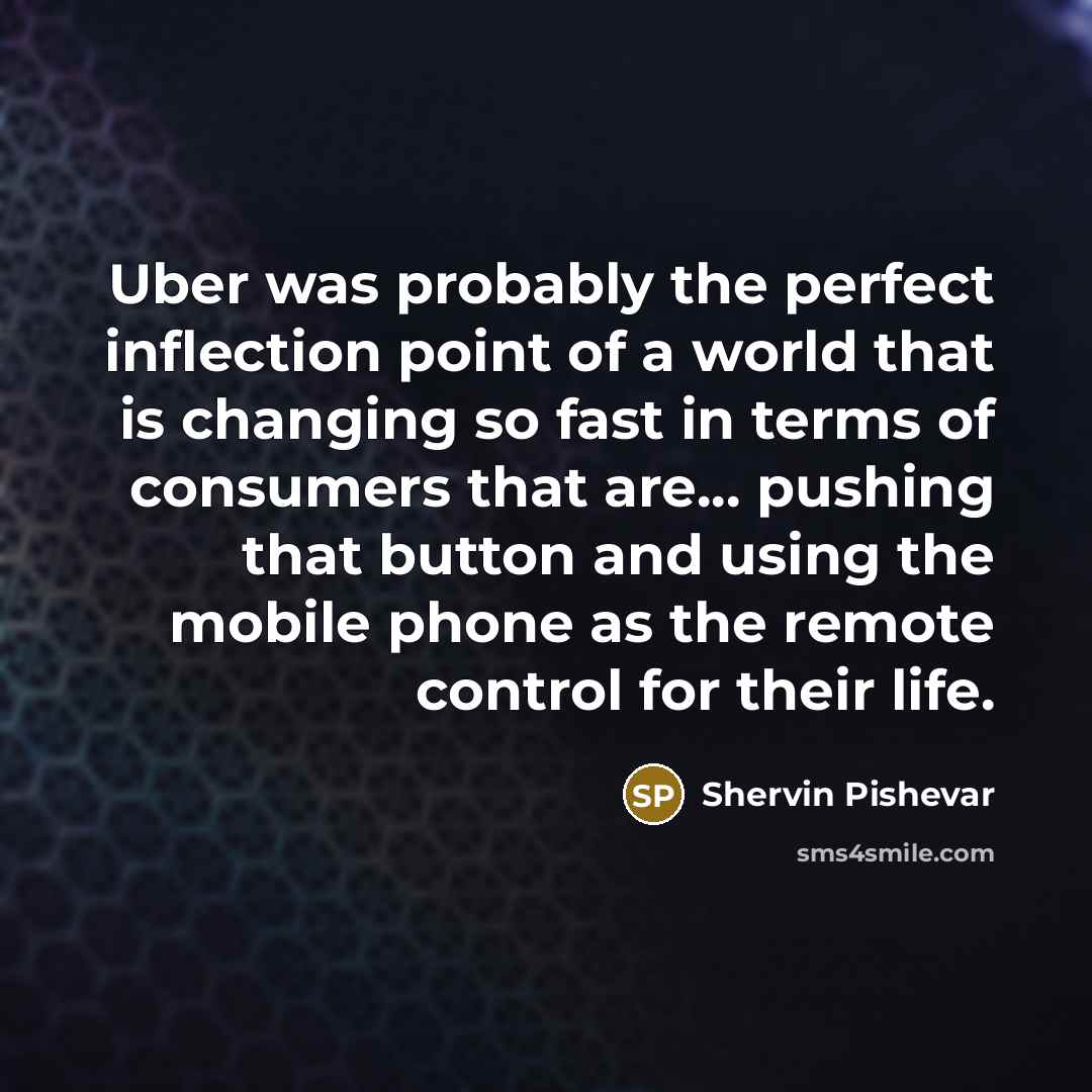 “Uber was probably the perfect inflection point of a world that is changing so fast in terms of consumers that are... pushing that button and using the mobile phone as the remote control for their life.” quote by Shervin Pishevar
