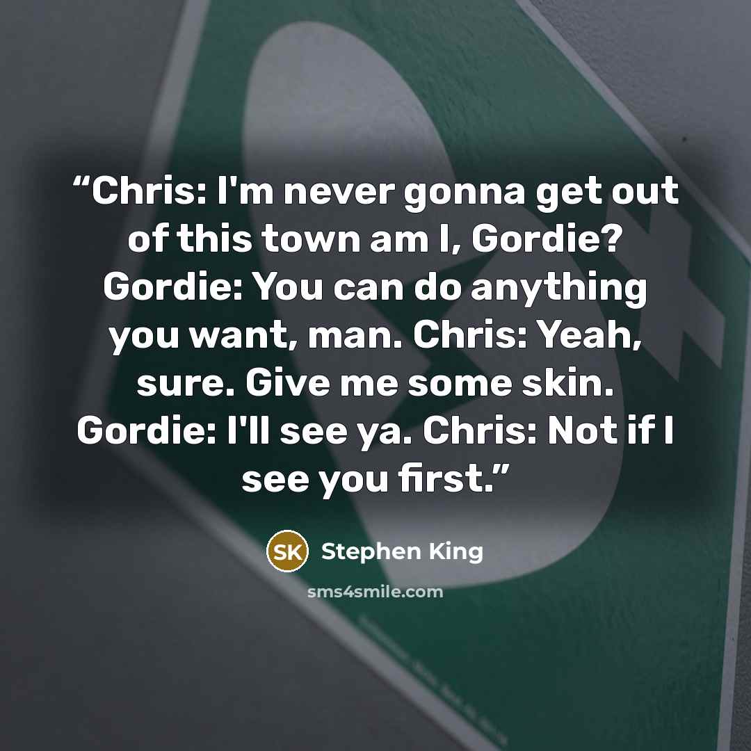 “Chris: I'm never gonna get out of this town am I, Gordie? Gordie: You can do anything you want, man. Chris: Yeah, sure. Give me some skin. Gordie: I'll see ya. Chris: Not if I see you first.” quote by Stephen King