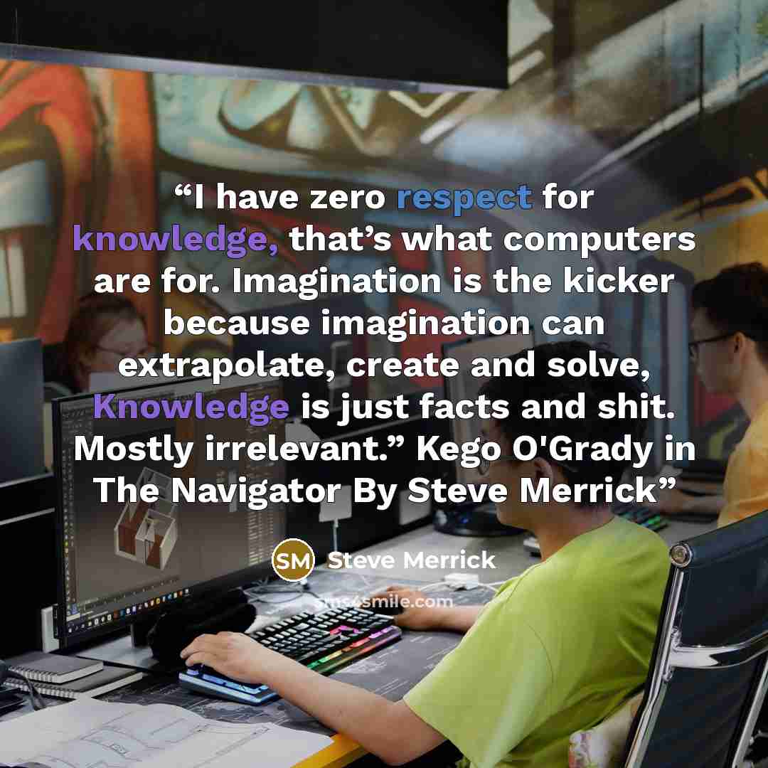 “I have zero respect for knowledge, that’s what computers are for. Imagination is the kicker because imagination can extrapolate, create and solve, Knowledge is just facts and shit. Mostly irrelevant.” Kego O'Grady in The Navigator By Steve Merrick” quote by Steve Merrick
