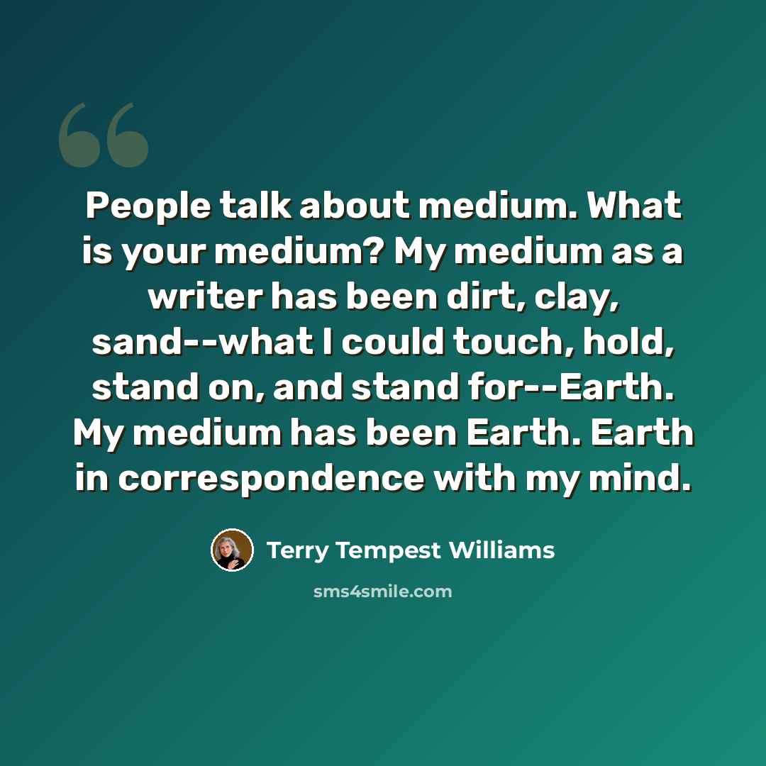 “People talk about medium. What is your medium? My medium as a writer has been dirt, clay, sand--what I could touch, hold, stand on, and stand for--Earth. My medium has been Earth. Earth in correspondence with my mind.” quote by Terry Tempest Williams