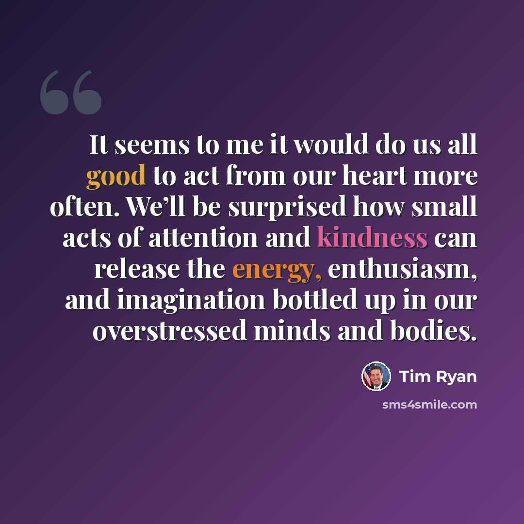 “It seems to me it would do us all good to act from our heart more often. We’ll be surprised how small acts of attention and kindness can release the energy, enthusiasm, and imagination bottled up in our overstressed minds and bodies.” quote by Tim Ryan