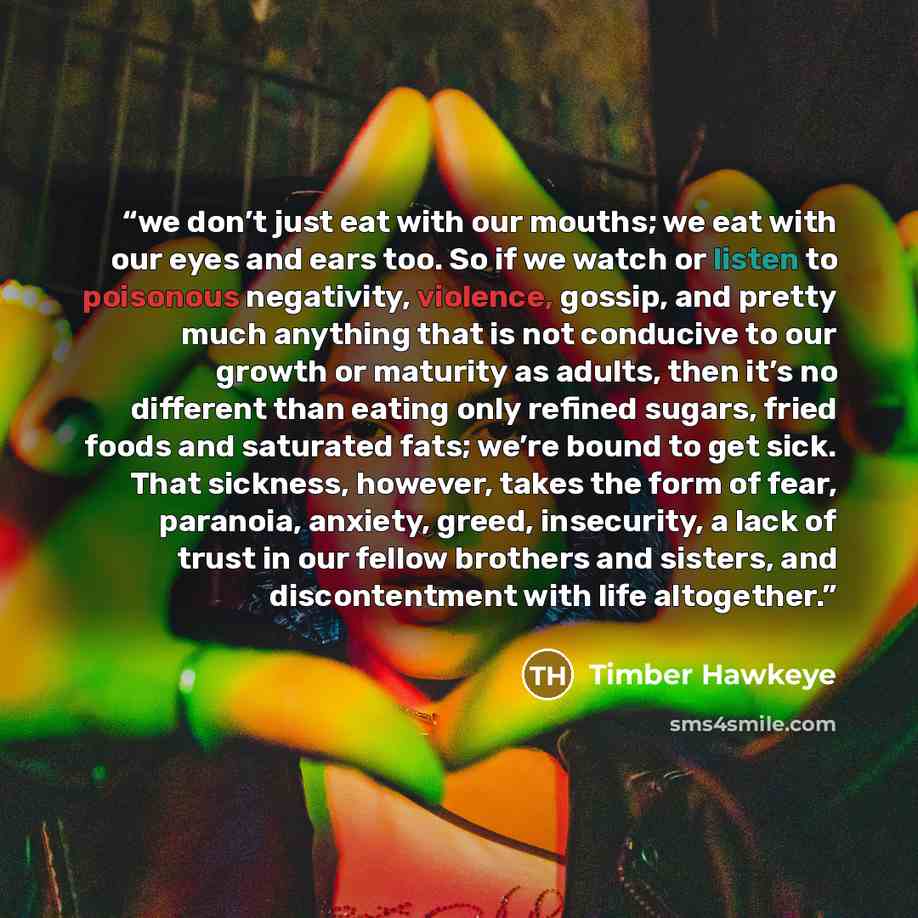 “we don’t just eat with our mouths; we eat with our eyes and ears too. So if we watch or listen to poisonous negativity, violence, gossip, and pretty much anything that is not conducive to our growth or maturity as adults, then it’s no different than eating only refined sugars, fried foods and…” quote by Timber Hawkeye