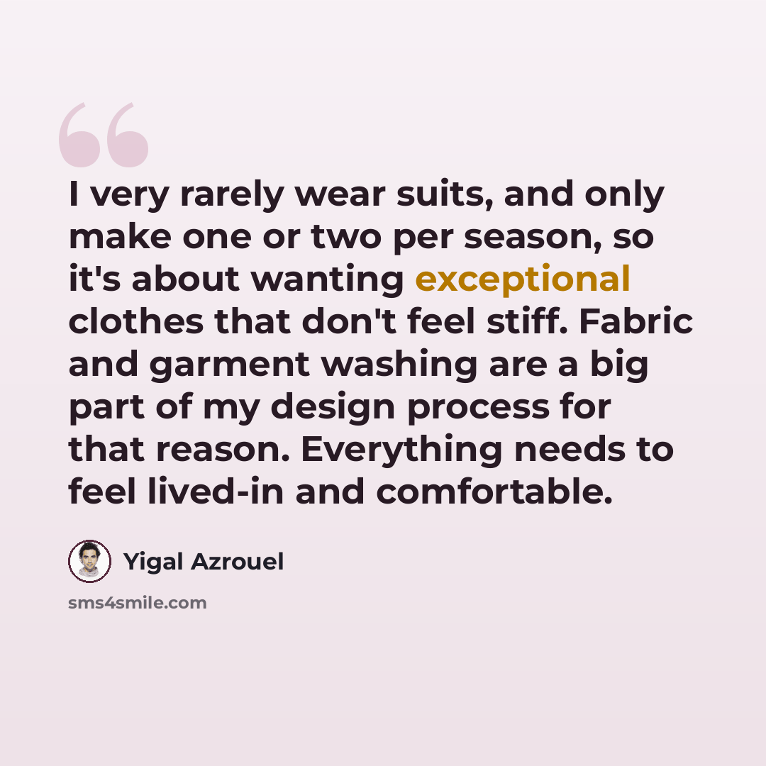 “I very rarely wear suits, and only make one or two per season, so it's about wanting exceptional clothes that don't feel stiff. Fabric and garment washing are a big part of my design process for that reason. Everything needs to feel lived-in and comfortable.” quote by Yigal Azrouel