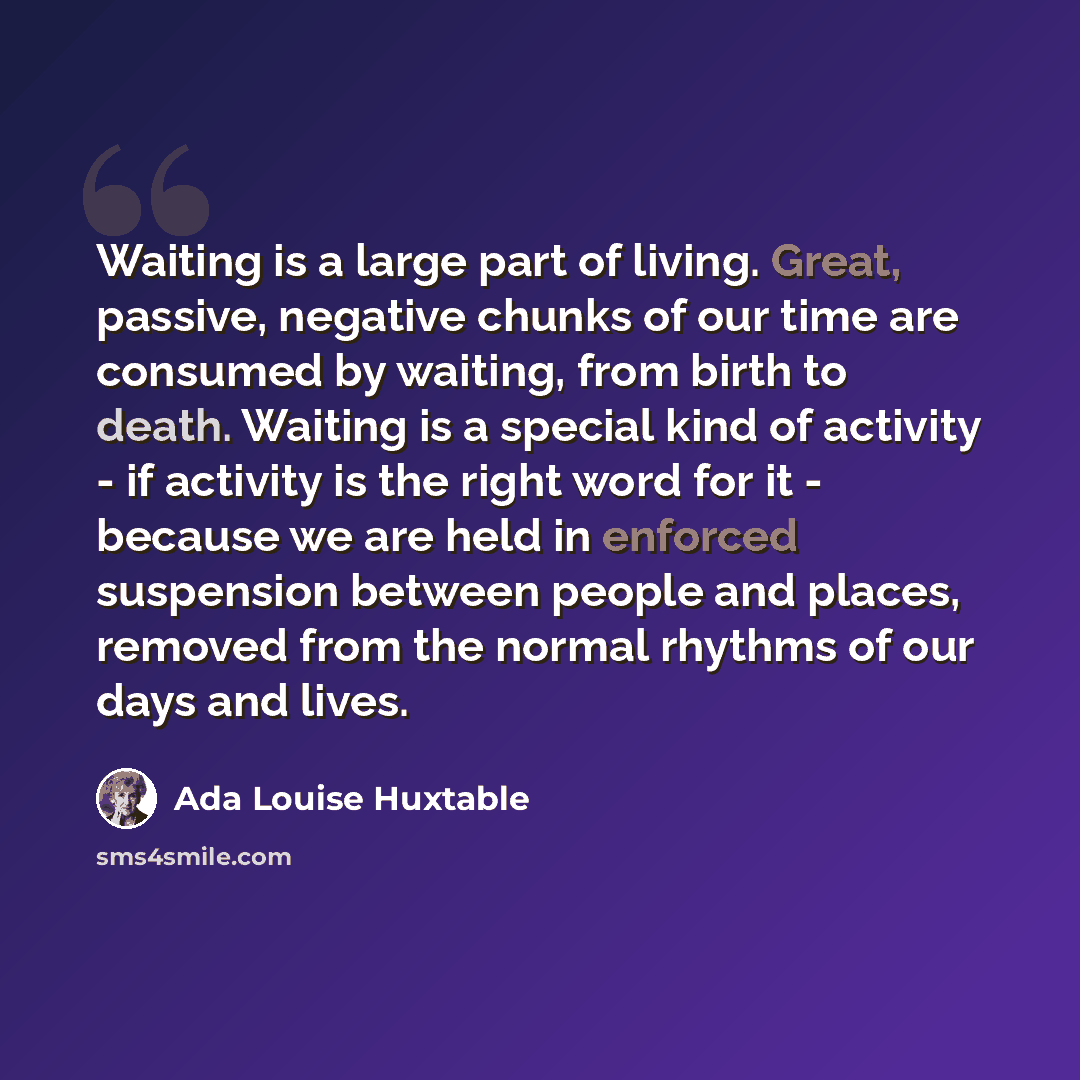 “Waiting is a large part of living. Great, passive, negative chunks of our time are consumed by waiting, from birth to death. Waiting is a special kind of activity - if activity is the right word for it - because we are held in enforced suspension between people and places, removed from the normal…” quote by Ada Louise Huxtable