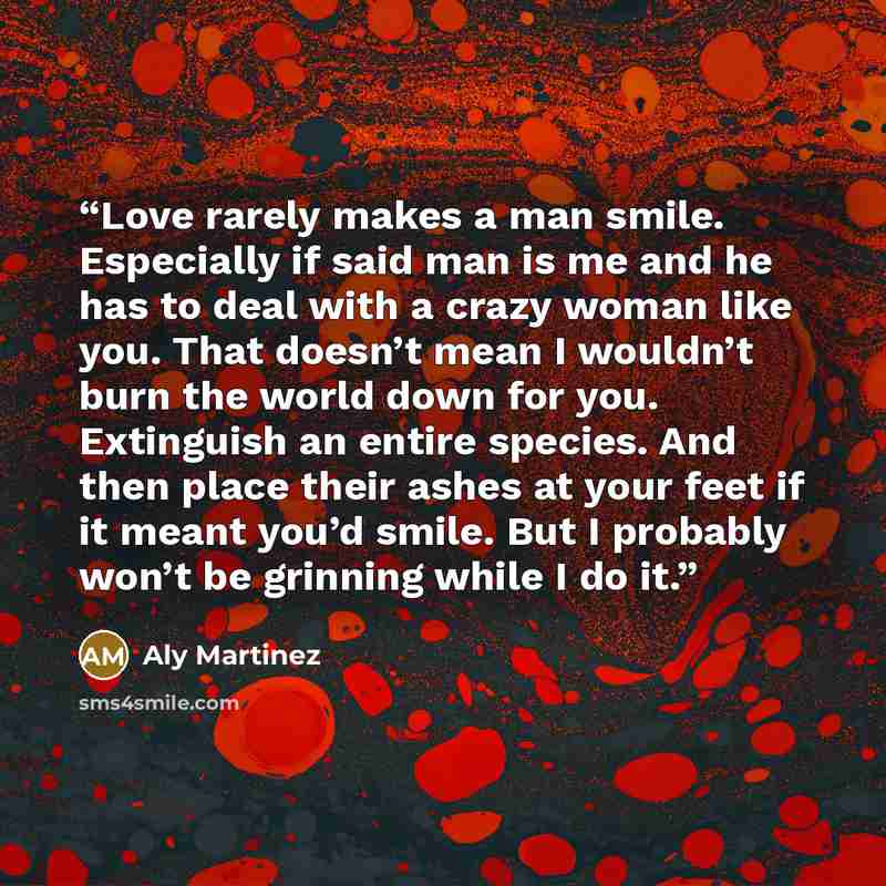 “Love rarely makes a man smile. Especially if said man is me and he has to deal with a crazy woman like you. That doesn’t mean I wouldn’t burn the world down for you. Extinguish an entire species. And then place their ashes at your feet if it meant you’d smile. But I probably won’t be grinning…” quote by Aly Martinez