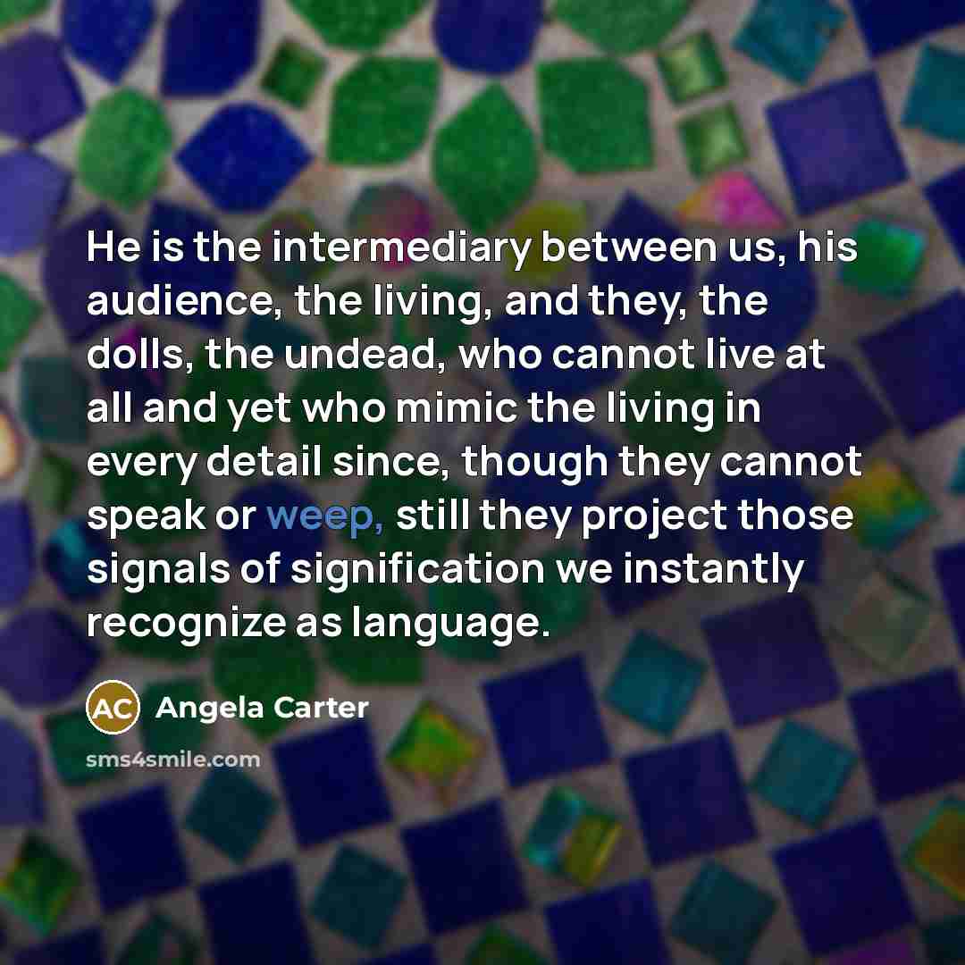“He is the intermediary between us, his audience, the living, and they, the dolls, the undead, who cannot live at all and yet who mimic the living in every detail since, though they cannot speak or weep, still they project those signals of signification we instantly recognize as language.” quote by Angela Carter
