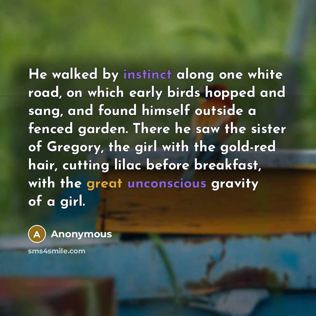 “He walked by instinct along one white road, on which early birds hopped and sang, and found himself outside a fenced garden. There he saw the sister of Gregory, the girl with the gold-red hair, cutting lilac before breakfast, with the great unconscious gravity of a girl.” quote by Anonymous