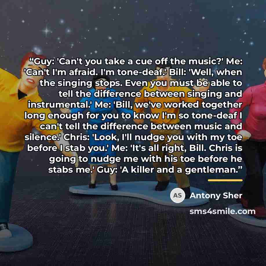 “Guy: 'Can't you take a cue off the music?' Me: 'Can't I'm afraid. I'm tone-deaf.' Bill: 'Well, when the singing stops. Even you must be able to tell the difference between singing and instrumental.' Me: 'Bill, we've worked together long enough for you to know I'm so tone-deaf I can't tell the…” quote by Antony Sher