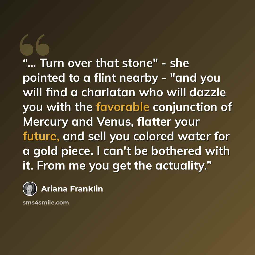 “... Turn over that stone" - she pointed to a flint nearby - "and you will find a charlatan who will dazzle you with the favorable conjunction of Mercury and Venus, flatter your future, and sell you colored water for a gold piece. I can't be bothered with it. From me you get the actuality.” quote by Ariana Franklin
