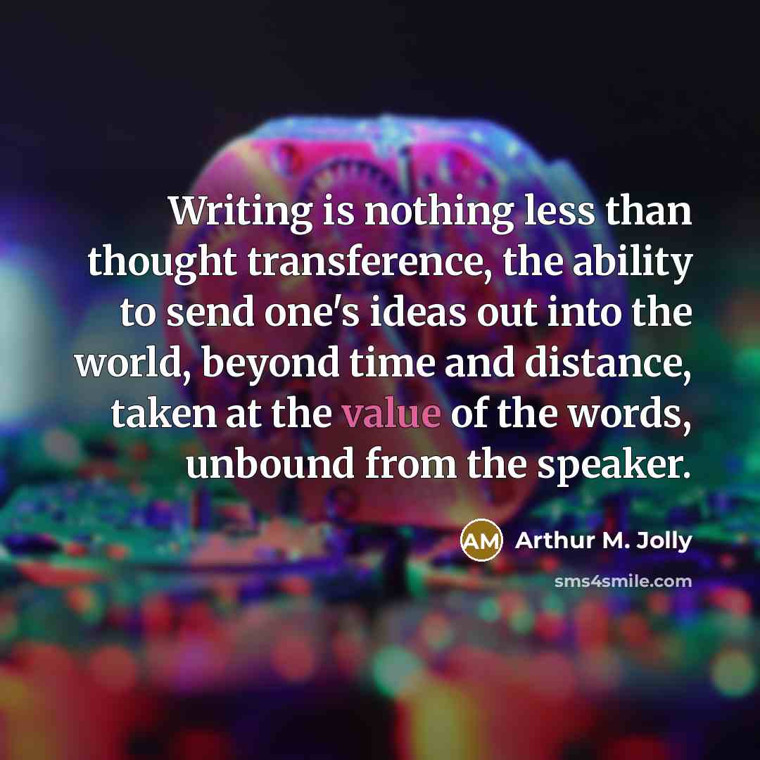 “Writing is nothing less than thought transference, the ability to send one's ideas out into the world, beyond time and distance, taken at the value of the words, unbound from the speaker.” quote by Arthur M. Jolly
