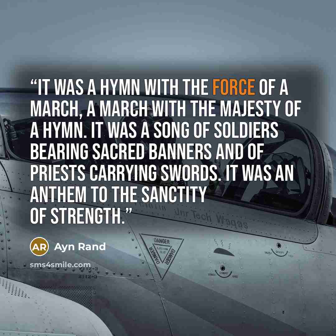“It was a hymn with the force of a march, a march with the majesty of a hymn. It was a song of soldiers bearing sacred banners and of priests carrying swords. It was an anthem to the sanctity of strength.” quote by Ayn Rand