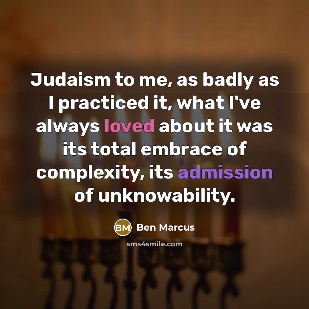 “Judaism to me, as badly as I practiced it, what I've always loved about it was its total embrace of complexity, its admission of unknowability.” quote by Ben Marcus