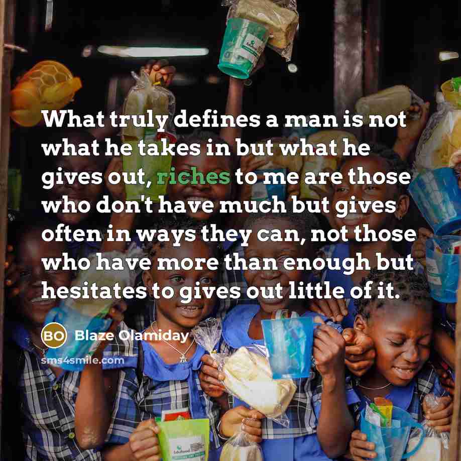 “What truly defines a man is not what he takes in but what he gives out, riches to me are those who don't have much but gives often in ways they can, not those who have more than enough but hesitates to gives out little of it.” quote by Blaze Olamiday