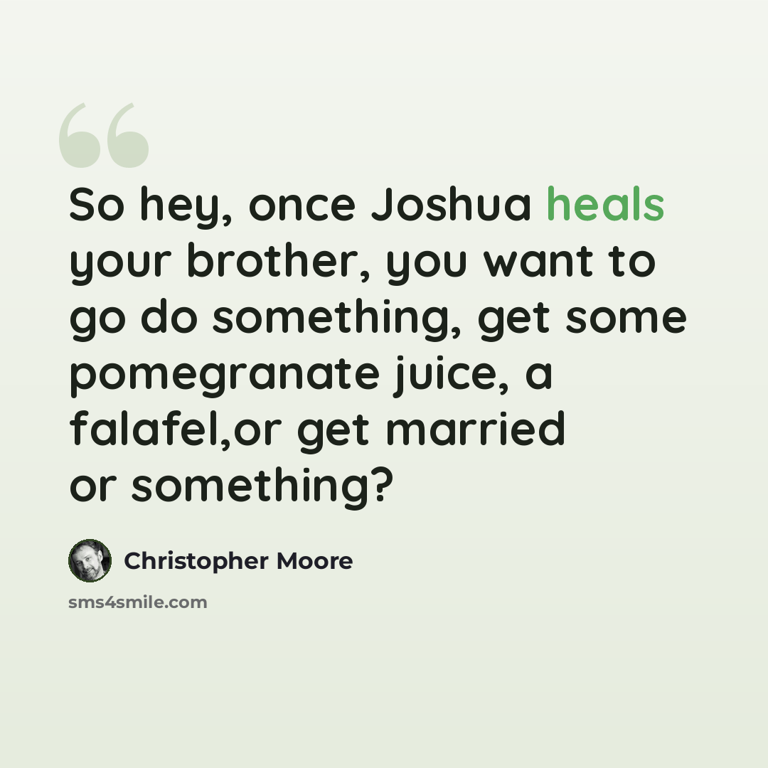 “So hey, once Joshua heals your brother, you want to go do something, get some pomegranate juice, a falafel,or get married or something?” quote by Christopher Moore