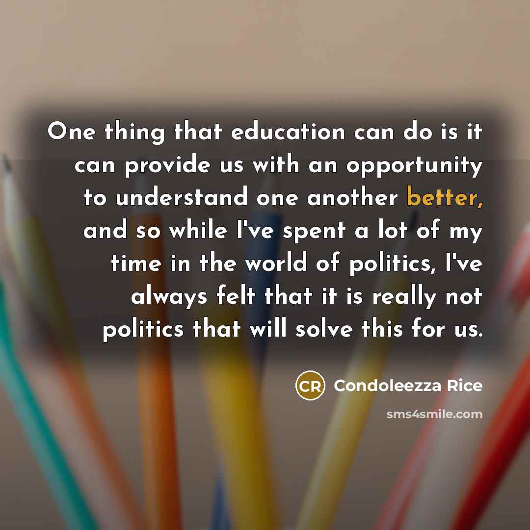 “One thing that education can do is it can provide us with an opportunity to understand one another better, and so while I've spent a lot of my time in the world of politics, I've always felt that it is really not politics that will solve this for us.” quote by Condoleezza Rice