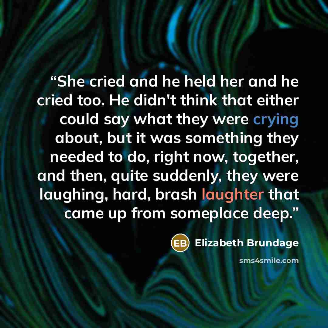 “She cried and he held her and he cried too. He didn't think that either could say what they were crying about, but it was something they needed to do, right now, together, and then, quite suddenly, they were laughing, hard, brash laughter that came up from someplace deep.” quote by Elizabeth Brundage