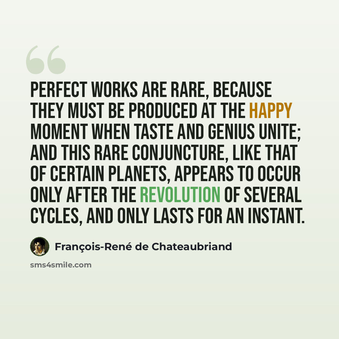 “Perfect works are rare, because they must be produced at the happy moment when taste and genius unite; and this rare conjuncture, like that of certain planets, appears to occur only after the revolution of several cycles, and only lasts for an instant.” quote by François-René de Chateaubriand