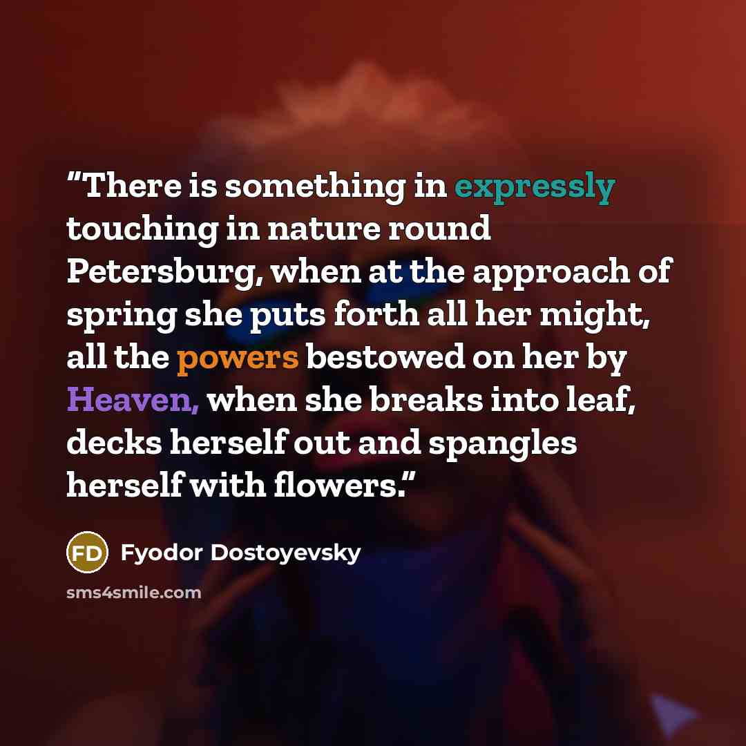 “There is something in expressly touching in nature round Petersburg, when at the approach of spring she puts forth all her might, all the powers bestowed on her by Heaven, when she breaks into leaf, decks herself out and spangles herself with flowers.” quote by Fyodor Dostoyevsky