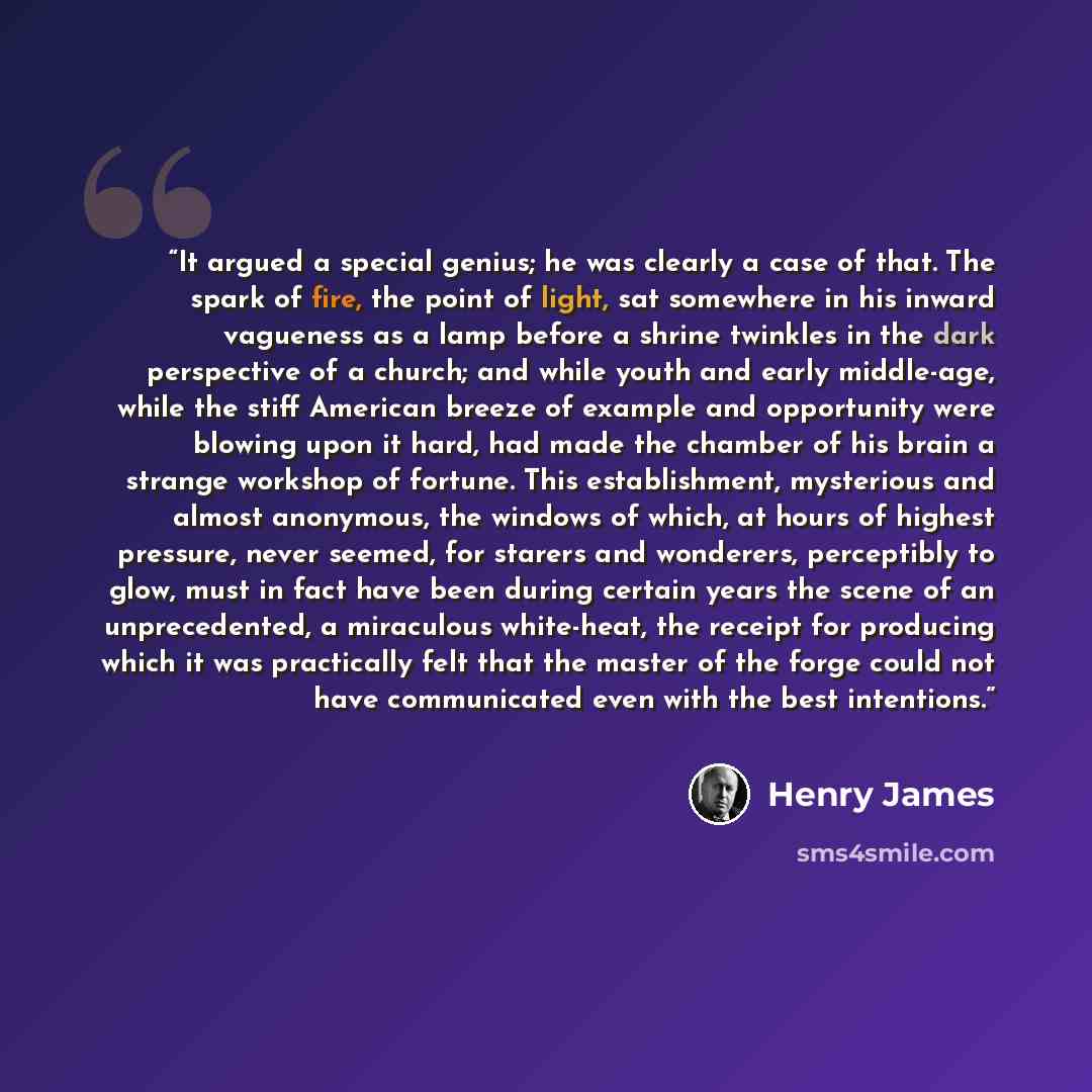 “It argued a special genius; he was clearly a case of that. The spark of fire, the point of light, sat somewhere in his inward vagueness as a lamp before a shrine twinkles in the dark perspective of a church; and while youth and early middle-age, while the stiff American breeze of example and…” quote by Henry James