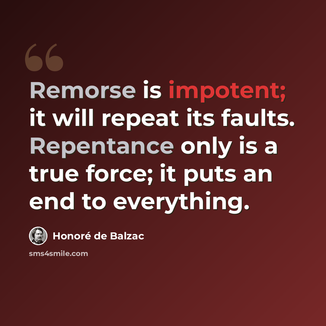 “Remorse is impotent; it will repeat its faults. Repentance only is a true force; it puts an end to everything.” quote by Honore de Balzac
