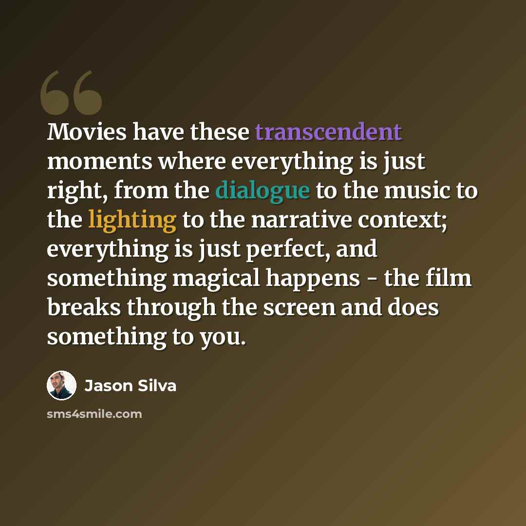 “Movies have these transcendent moments where everything is just right, from the dialogue to the music to the lighting to the narrative context; everything is just perfect, and something magical happens - the film breaks through the screen and does something to you.” quote by Jason Silva