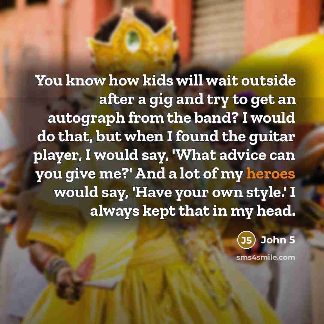 “You know how kids will wait outside after a gig and try to get an autograph from the band? I would do that, but when I found the guitar player, I would say, 'What advice can you give me?' And a lot of my heroes would say, 'Have your own style.' I always kept that in my head.” quote by John 5