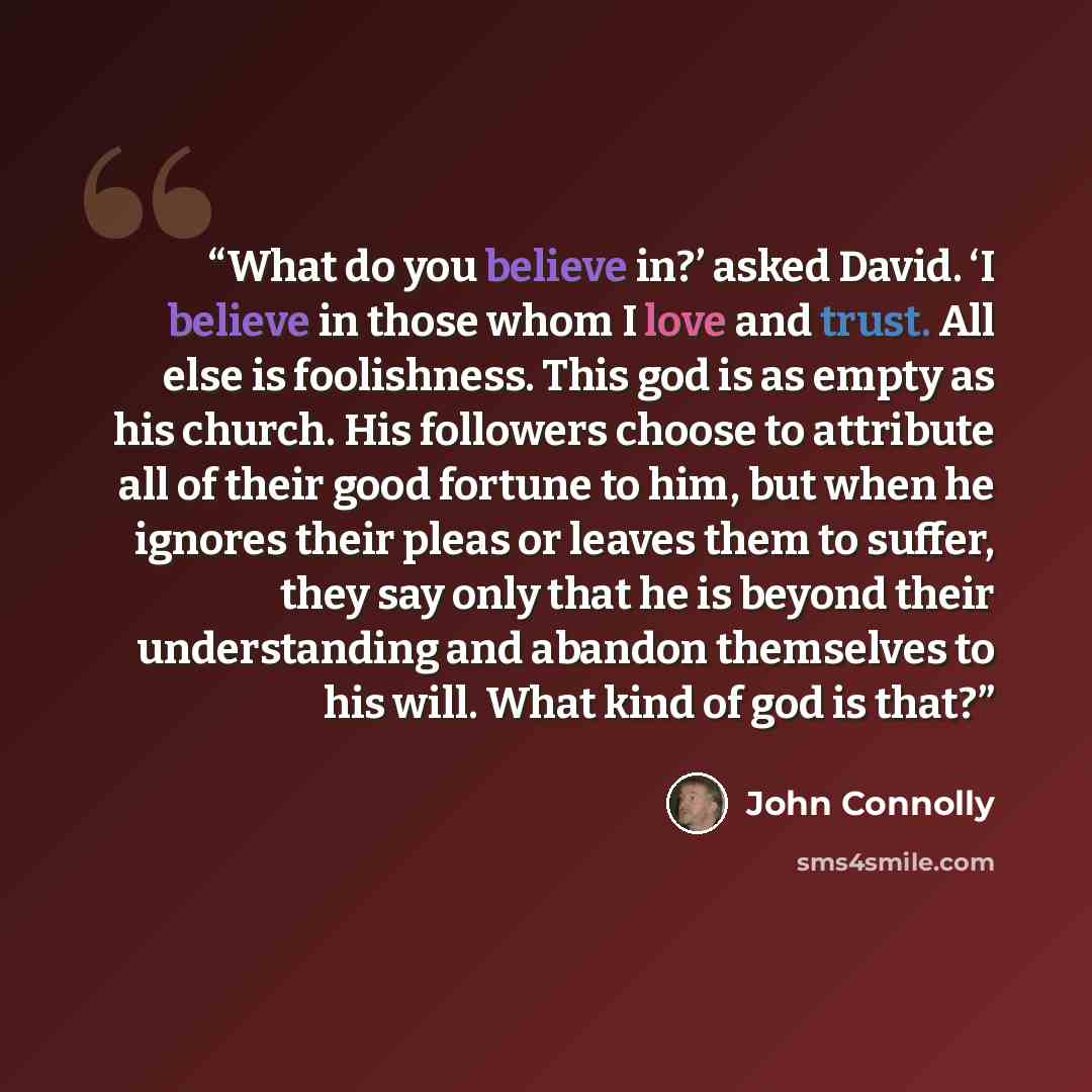 “What do you believe in?’ asked David. ‘I believe in those whom I love and trust. All else is foolishness. This god is as empty as his church. His followers choose to attribute all of their good fortune to him, but when he ignores their pleas or leaves them to suffer, they say only that he is…” quote by John Connolly