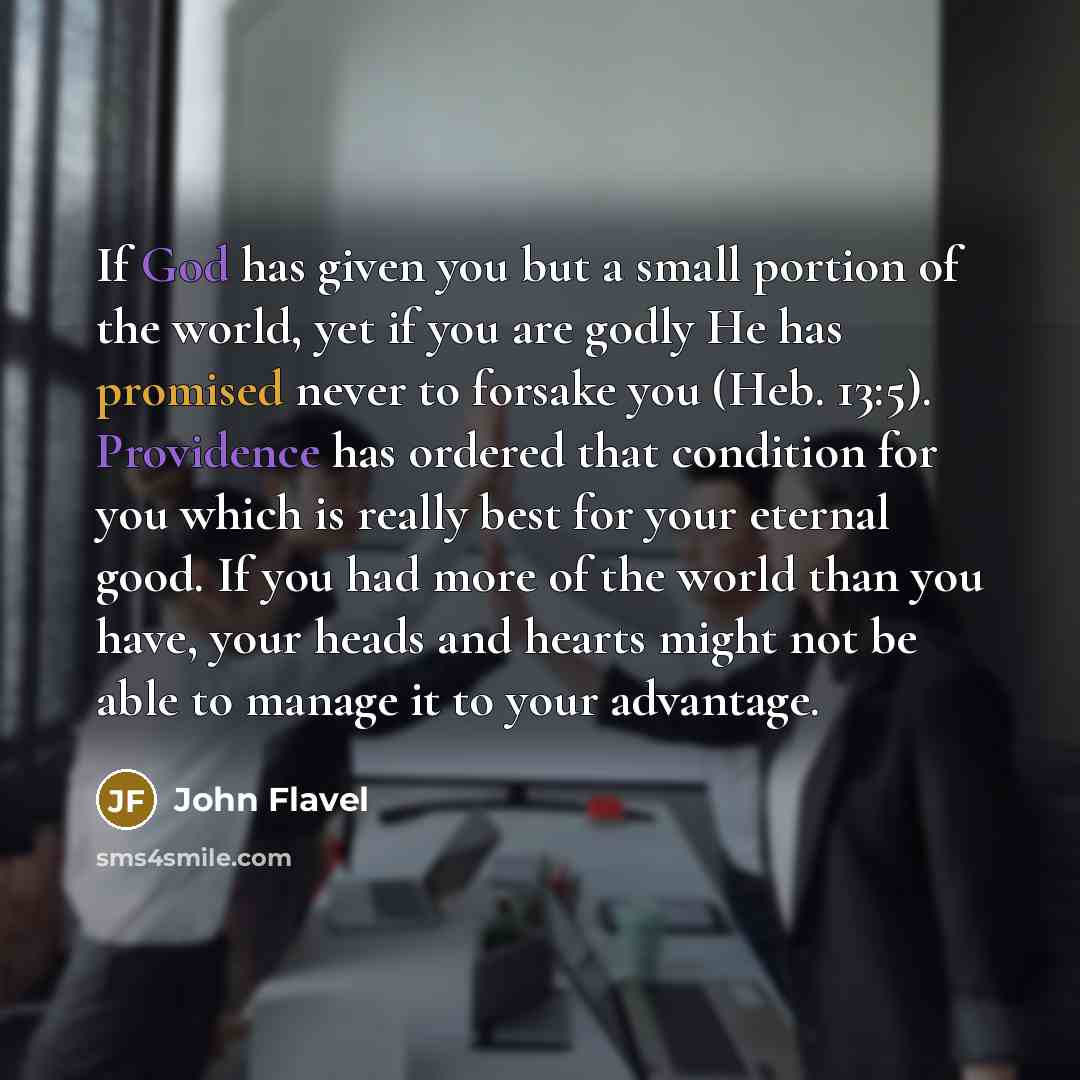 “If God has given you but a small portion of the world, yet if you are godly He has promised never to forsake you (Heb. 13:5). Providence has ordered that condition for you which is really best for your eternal good. If you had more of the world than you have, your heads and hearts might not be…” quote by John Flavel