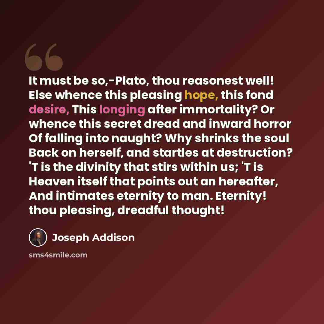 “It must be so,-Plato, thou reasonest well! Else whence this pleasing hope, this fond desire, This longing after immortality? Or whence this secret dread and inward horror Of falling into naught? Why shrinks the soul Back on herself, and startles at destruction? 'T is the divinity that stirs within…” quote by Joseph Addison