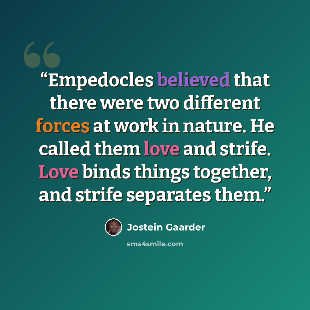 “Empedocles believed that there were two different forces at work in nature. He called them love and strife. Love binds things together, and strife separates them.” quote by Jostein Gaarder