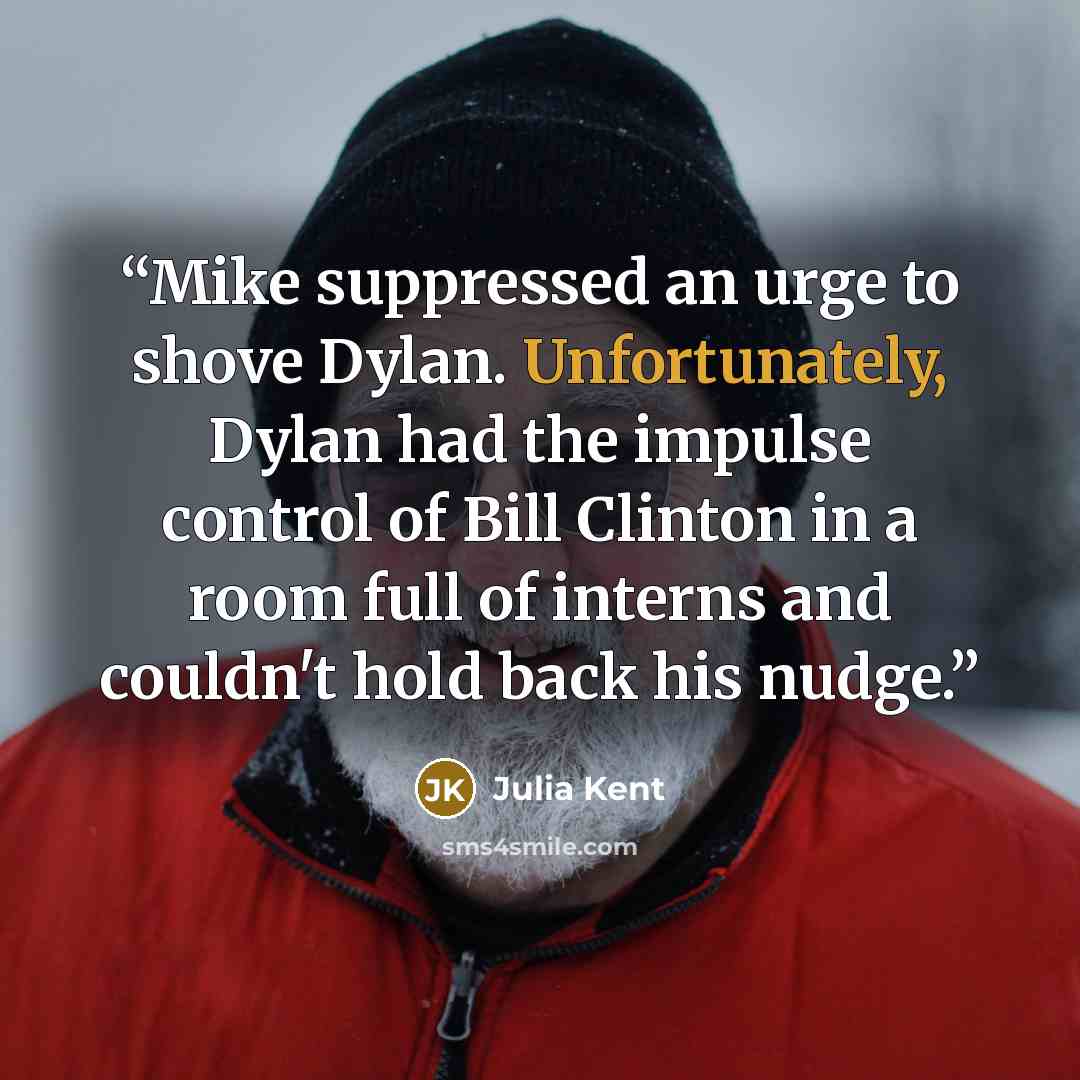 “Mike suppressed an urge to shove Dylan. Unfortunately, Dylan had the impulse control of Bill Clinton in a room full of interns and couldn't hold back his nudge.” quote by Julia Kent