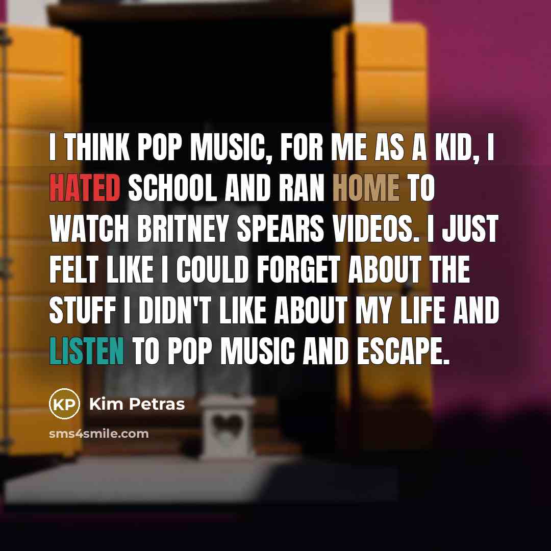 “I think pop music, for me as a kid, I hated school and ran home to watch Britney Spears videos. I just felt like I could forget about the stuff I didn't like about my life and listen to pop music and escape.” quote by Kim Petras