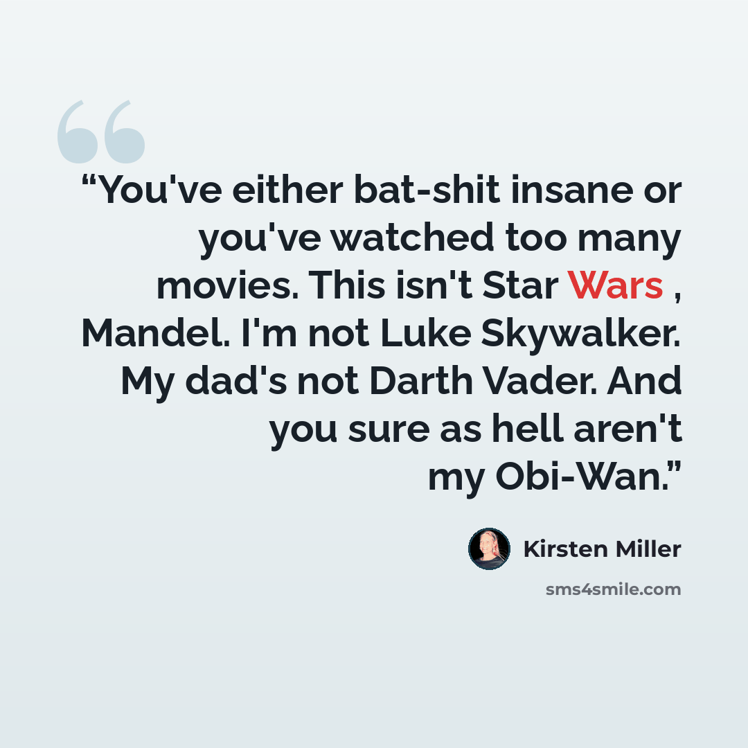 “You've either bat-shit insane or you've watched too many movies. This isn't Star Wars , Mandel. I'm not Luke Skywalker. My dad's not Darth Vader. And you sure as hell aren't my Obi-Wan.” quote by Kirsten Miller