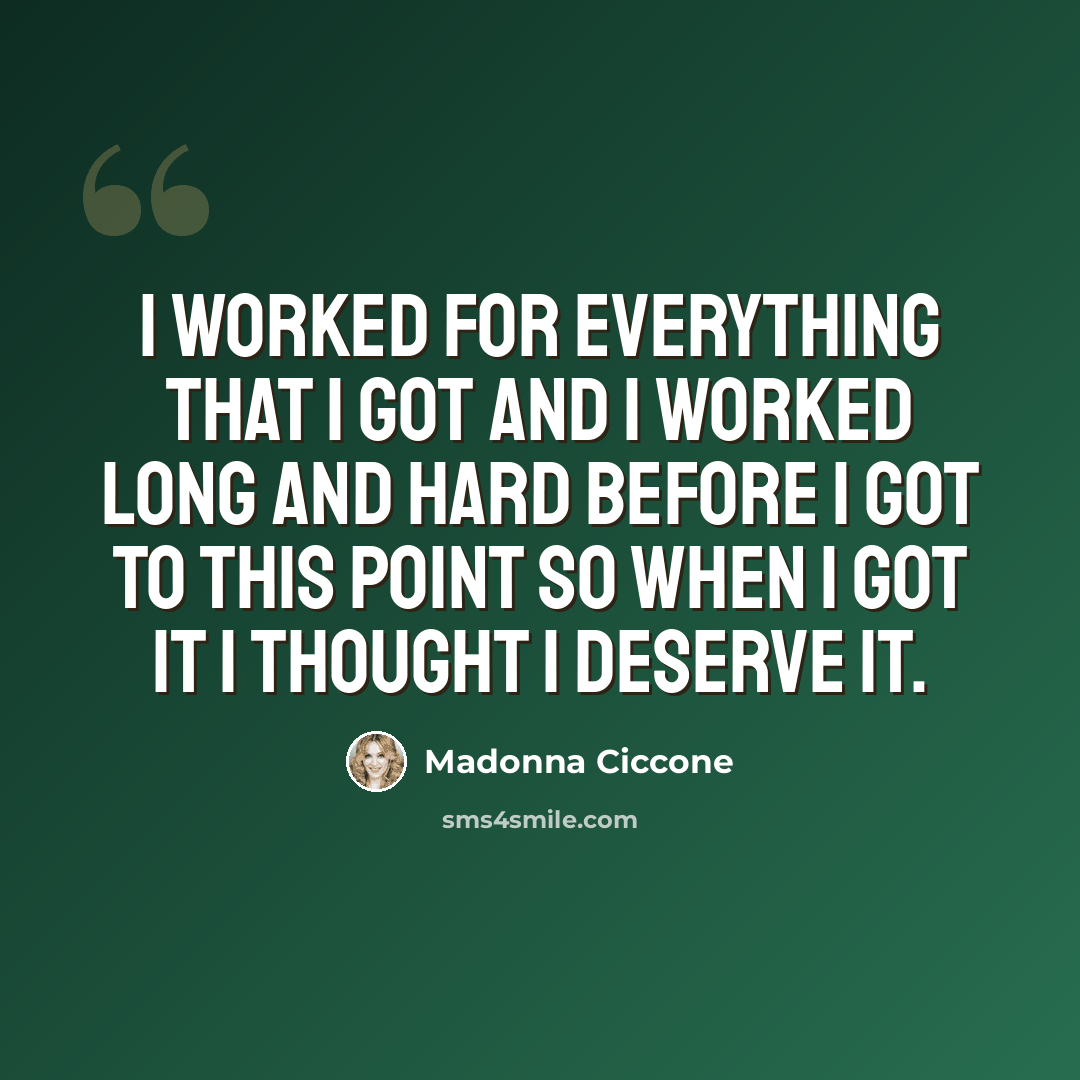 “I worked for everything that I got and I worked long and hard before I got to this point so when I got it I thought I deserve it.” quote by Madonna Ciccone