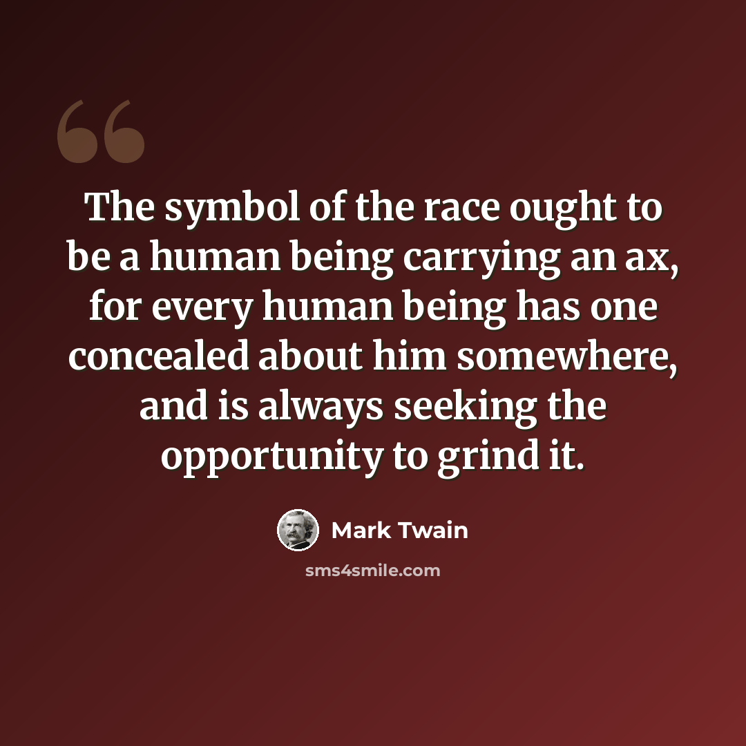 “The symbol of the race ought to be a human being carrying an ax, for every human being has one concealed about him somewhere, and is always seeking the opportunity to grind it.” quote by Mark Twain