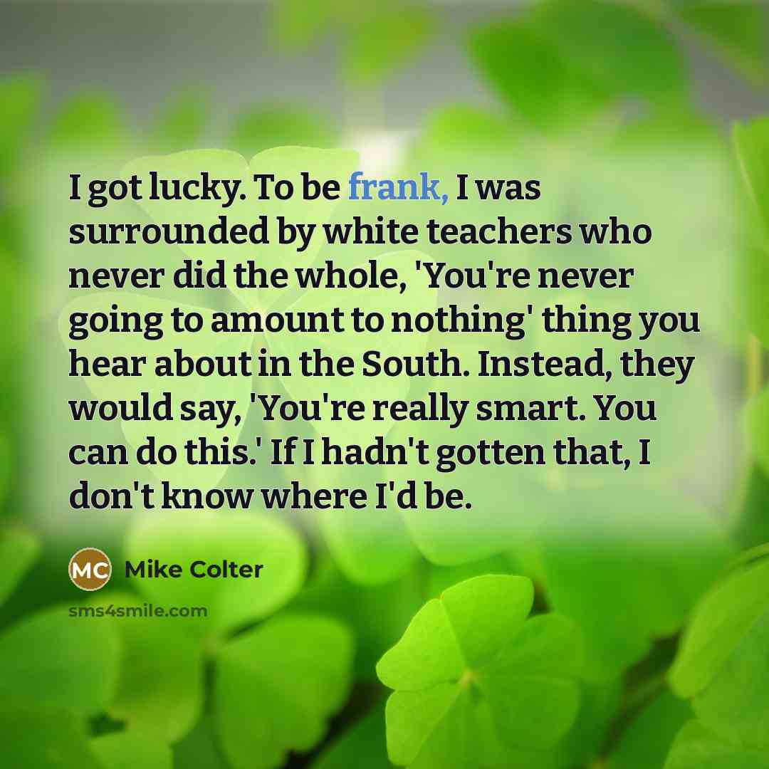 “I got lucky. To be frank, I was surrounded by white teachers who never did the whole, 'You're never going to amount to nothing' thing you hear about in the South. Instead, they would say, 'You're really smart. You can do this.' If I hadn't gotten that, I don't know where I'd be.” quote by Mike Colter