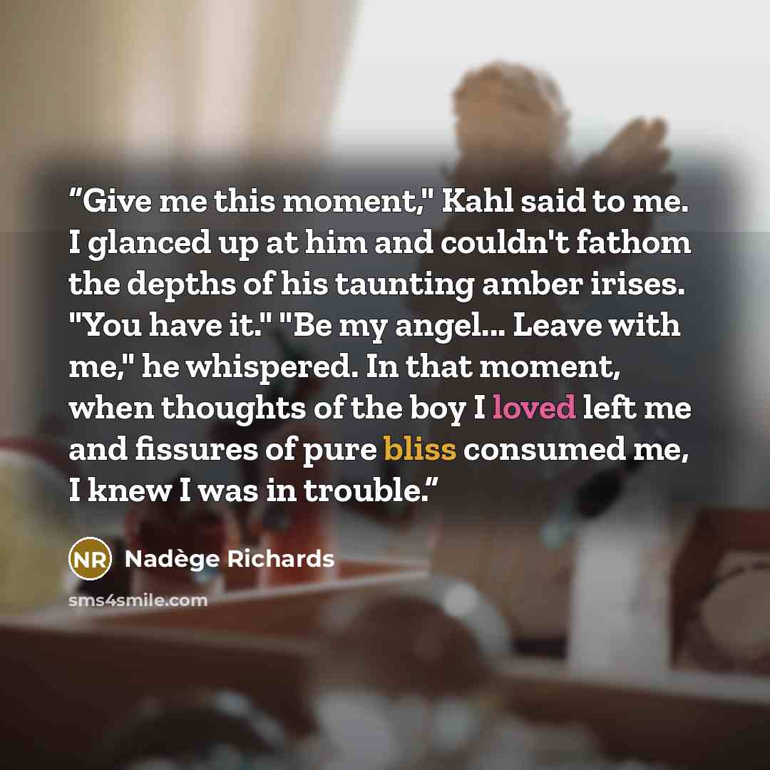 “Give me this moment," Kahl said to me. I glanced up at him and couldn't fathom the depths of his taunting amber irises. "You have it." "Be my angel... Leave with me," he whispered. In that moment, when thoughts of the boy I loved left me and fissures of pure bliss consumed me, I knew I was in…” quote by Nadège Richards