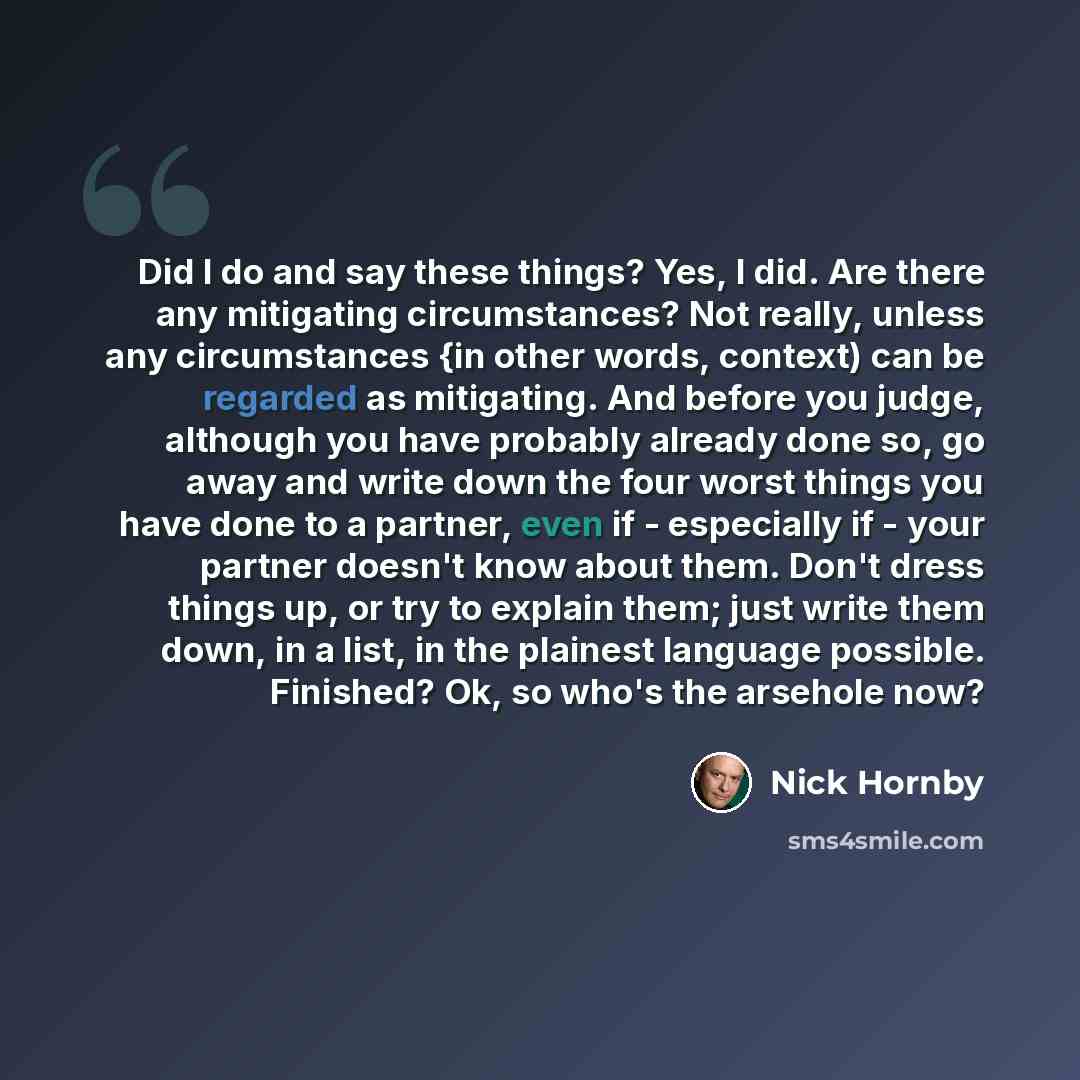“Did I do and say these things? Yes, I did. Are there any mitigating circumstances? Not really, unless any circumstances {in other words, context) can be regarded as mitigating. And before you judge, although you have probably already done so, go away and write down the four worst things you have…” quote by Nick Hornby