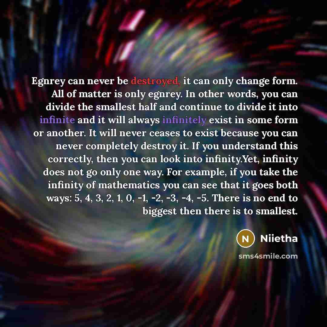 “Egnrey can never be destroyed, it can only change form. All of matter is only egnrey. In other words, you can divide the smallest half and continue to divide it into infinite and it will always infinitely exist in some form or another. It will never ceases to exist because you can never completely…” quote by Niietha