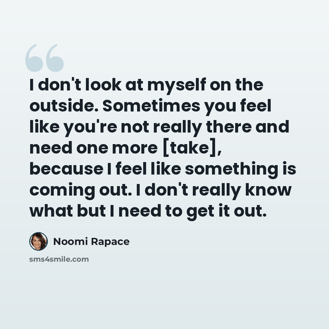 “I don't look at myself on the outside. Sometimes you feel like you're not really there and need one more [take], because I feel like something is coming out. I don't really know what but I need to get it out.” quote by Noomi Rapace